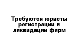 Требуются юристы регистрации и ликвидации фирм